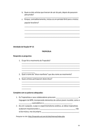 b. Quais os dois artistas que tiveram de sair do país, depois de passarem
pela prisão?
__________________________________________________________
c. Porque, contraditoriamente, iniciou-se um período fértil para a música
popular brasileira?
___________________________________________________________
___________________________________________________________
___________________________________________________________
___________________________________________________________

Atividade de fixação Nº 15
TROPICÁLIA
Responda as perguntas:
1. O que foi o movimento da Tropicália?
______________________________________________________________
______________________________________________________________
______________________________________________________________
______________________________________________________________
______________
2. Qual o nome do “disco manifesto” que deu nome ao movimento?
_____________________________________________________________
3. Quais artistas participaram deste disco?
______________________________________________________________
______________________________________________________________
______________________________________________________________
__________
Complete com as palavras adequadas:
1. Os Tropicalistas e seus colaboradores procuram ________________________ a
linguagem da MPB, incorporando elementos da cultura jovem mundial, como o
_____________, a psicodelia e a ______________________________.
2. Ao unir o popular, o pop e o experimentalismo estético, as idéias tropicalistas
acabaram impulsionando a ______________________________________ não
só da música, mas da própria ________________________________________.
Pesquise no site: http://tropicalia.uol.com.br/site/internas/index.php

66

 