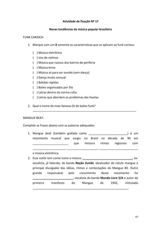 Atividade de fixação Nº 17
Novas tendências da música popular brasileira
FUNK CARIOCA:
1. Marque com um X somente as características que se aplicam ao funk carioca:
( ) Música eletrônica
( ) Uso de violinos
( ) Música que nasceu dos bairros de periferia
( ) Música lenta
( ) Música só para ser ouvida (sem dança)
( ) Dança muito sensual
( ) Batidas rápidas
( ) Bailes organizados por DJs
( ) Letras dentro da norma culta
( ) Letras que abordam os problemas das favelas
2. Qual o nome do mais famoso DJ de bailes funk?
________________________________________________________________
MANGUE BEAT:
Complete as frases abaixo com as palavras adequadas:
1. Mangue beat (também grafado como ________________________) é um
movimento

musical

que

______________________

surgiu
que

no

Brasil

mistura

na

década

ritmos

de

90

regionais

em
com

____________________, ___________________, ________________________
e música eletrônica.
2. Esse estilo tem como ícone o músico _______________________________, exvocalista, já falecido, da banda Nação Zumbi, idealizador do rótulo mangue e
principal divulgador das idéias, ritmos e contestações do Mangue Bit. Outro
grande

responsável

pelo

crescimento

desse

movimento

foi

_________________________, vocalista da banda Mundo Livre S/A e autor do
primeiro

manifesto

do

Mangue

de

1992,

intitulado

___________________________________________________________.

69

 