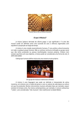 Homem dentro de uma câmara anecóica

O que é Música?
A música (palavra derivada do idioma grego e cujo significado é “a arte das
musas”) pode ser definida como uma sucessão de sons e silêncios organizados com
equilíbrio e proporção ao longo do tempo.
A música é uma criação essencialmente humana. É uma prática cultural presente
em todo e qualquer grupo humano. Não se conhece nenhuma civilização ou grupo social
que não tenha produzido ou possua manifestações musicais próprias. Embora nem
sempre seja feita com esse objetivo, a música pode ser considerada uma forma de arte: A
ARTE DOS SONS!
Cada grupo humano define música de uma maneira muito própria:

Um grupo de músicos tradicionais chineses
A música é uma linguagem que pode ser definida e interpretada de várias
maneiras, em sintonia com o modo de pensar e com os valores de cada época ou cultura
em que foi produzida. Muitos instrumentos musicais utilizados hoje, por exemplo, sequer
existiam há tempos atrás. Na música contemporânea, por exemplo, é comum utilizarmos
“ruídos”, sons considerados “não musicais”, fato inadmissível na Idade Média!

7

 