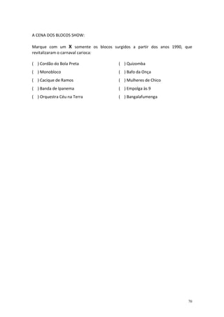 A CENA DOS BLOCOS SHOW:
Marque com um X somente os blocos surgidos a partir dos anos 1990, que
revitalizaram o carnaval carioca:
( ) Cordão do Bola Preta

( ) Quizomba

( ) Monobloco

( ) Bafo da Onça

( ) Cacique de Ramos

( ) Mulheres de Chico

( ) Banda de Ipanema

( ) Empolga às 9

( ) Orquestra Céu na Terra

( ) Bangalafumenga

70

 