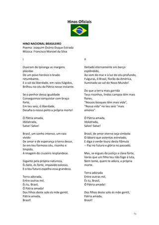 Hinos Oficiais

HINO NACIONAL BRASILEIRO
Poema: Joaquim Osório Duque Estrada
Música: Francisco Manoel da Silva
I

II

Ouviram do Ipiranga as margens
plácidas
De um povo heróico o brado
retumbante,
E o sol da liberdade, em raios fúlgidos,
Brilhou no céu da Pátria nesse instante.

Deitado eternamente em berço
esplêndido,
Ao som do mar e à luz do céu profundo,
Fulguras, ó Brasil, florão da América,
Iluminado ao sol do Novo Mundo!

Se o penhor dessa igualdade
Conseguimos conquistar com braço
forte,
Em teu seio, ó liberdade,
Desafia o nosso peito a própria morte!

Do que a terra mais garrida
Teus risonhos, lindos campos têm mais
flores;
"Nossos bosques têm mais vida",
"Nossa vida" no teu seio "mais
amores".

Ó Pátria amada,
Idolatrada,
Salve! Salve!

Ó Pátria amada,
Idolatrada,
Salve! Salve!

Brasil, um sonho intenso, um raio
vívido
De amor e de esperança à terra desce,
Se em teu formoso céu, risonho e
límpido,
A imagem do cruzeiro resplandece.

Brasil, de amor eterno seja símbolo
O lábaro que ostentas estrelado,
E diga o verde-louro desta flâmula
-- Paz no futuro e glória no passado.

Gigante pela própria natureza,
És belo, és forte, impávido colosso,
E o teu futuro espelha essa grandeza.
Terra adorada,
Entre outras mil,
És tu, Brasil,
Ó Pátria amada!
Dos filhos deste solo és mãe gentil,
Pátria amada,
Brasil!

Mas, se ergues da justiça a clava forte,
Verás que um filho teu não foge à luta,
Nem teme, quem te adora, a própria
morte.
Terra adorada
Entre outras mil,
És tu, Brasil,
Ó Pátria amada!
Dos filhos deste solo és mãe gentil,
Pátria amada,
Brasil!

71

 