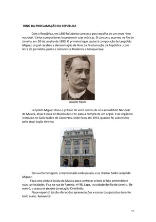 HINO DA PROCLAMAÇÃO DA REPÚBLICA
Com a República, em 1889 foi aberto concurso para escolha de um novo Hino
nacional. Vários compositores inscreveram suas músicas. O concurso ocorreu no Rio de
Janeiro, em 20 de janeiro de 1890. O primeiro lugar coube à composição de Leopoldo
Miguez, a qual recebeu a denominação de Hino da Proclamação da República , com
letra do jornalista, poeta e romancista Medeiros e Albuquerque.

Leopoldo Miguez doou o prêmio de vinte contos de réis ao Instituto Nacional
de Música, atual Escola de Música da UFRJ, para a compra de um órgão. Esse órgão foi
instalado no Salão Nobre de Concertos, onde ficou até 1954, quando foi substituído
pelo atual órgão elétrico.

Em sua homenagem, o mencionado salão passou a se chamar Salão Leopoldo
Miguez.
Faça uma visita à Escola de Música para conhecer o belo prédio centenário e
suas curiosidades. Fica na rua do Passeio, nº 98, Lapa, na cidade do Rio de Janeiro. De
metrô, o acesso é através da estação Cinelândia.
Fique esperto! Lá são oferecidas apresentações e concertos gratuitos durante
todo o ano. Aproveite!

72

 