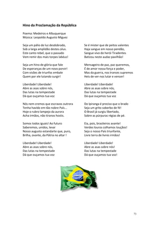 Hino da Proclamação da República
Poema: Medeiros e Albuquerque
Música: Leopoldo Augusto Miguez
Seja um pálio de luz desdobrado,
Sob a larga amplidão destes céus.
Este canto rebel, que o passado
Vem remir dos mais torpes labéus!

Se é mister que de peitos valentes
Haja sangue em nosso pendão,
Sangue vivo do herói Tiradentes
Batizou neste audaz pavilhão!

Seja um hino de glória que fale
De esperanças de um novo porvir!
Com visões de triunfos embale
Quem por ele lutando surgir!

Mensageiro de paz, paz queremos,
É de amor nossa força e poder,
Mas da guerra, nos transes supremos
Heis de ver-nos lutar e vencer!

Liberdade! Liberdade!
Abre as asas sobre nós,
Das lutas na tempestade
Dá que ouçamos tua voz

Liberdade! Liberdade!
Abre as asas sobre nós,
Das lutas na tempestade
Dá que ouçamos tua voz

Nós nem cremos que escravos outrora
Tenha havido em tão nobre País...
Hoje o rubro lampejo da aurora
Acha irmãos, não tiranos hostis.

Do Ipiranga é preciso que o brado
Seja um grito soberbo de fé!
O Brasil já surgiu libertado,
Sobre as púrpuras régias de pé.

Somos todos iguais! Ao futuro
Saberemos, unidos, levar
Nosso augusto estandarte que, puro,
Brilha, ovante, da Pátria no altar !

Eia, pois, brasileiros avante!
Verdes louros colhamos louçãos!
Seja o nosso País triunfante,
Livre terra de livres irmãos!

Liberdade! Liberdade!
Abre as asas sobre nós,
Das lutas na tempestade
Dá que ouçamos tua voz

Liberdade! Liberdade!
Abre as asas sobre nós!
Das lutas na tempestade
Dá que ouçamos tua voz!

73

 