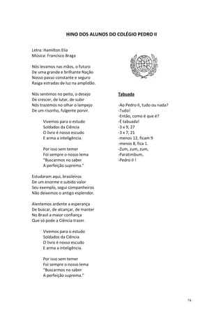 HINO DOS ALUNOS DO COLÉGIO PEDRO II
Letra: Hamilton Elia
Música: Francisco Braga
Nós levamos nas mãos, o futuro
De uma grande e brilhante Nação
Nosso passo constante e seguro
Rasga estradas de luz na amplidão.
Nós sentimos no peito, o desejo
De crescer, de lutar, de subir
Nós trazemos no olhar o lampejo
De um risonho, fulgente porvir.
Vivemos para o estudo
Soldados da Ciência
O livro é nosso escudo
E arma a inteligência.
Por isso sem temer
Foi sempre o nosso lema
“Buscarmos no saber
A perfeição suprema.”

Tabuada
-Ao Pedro II, tudo ou nada?
-Tudo!
-Então, como é que é?
-É tabuada!
-3 x 9, 27
-3 x 7, 21
-menos 12, ficam 9
-menos 8, fica 1.
-Zum, zum, zum,
-Paratimbum,
-Pedro II !

Estudaram aqui, brasileiros
De um enorme e subido valor
Seu exemplo, segui companheiros
Não deixemos o antigo esplendor.
Alentemos ardente a esperança
De buscar, de alcançar, de manter
No Brasil a maior confiança
Que só pode a Ciência trazer.
Vivemos para o estudo
Soldados da Ciência
O livro é nosso escudo
E arma a inteligência.
Por isso sem temer
Foi sempre o nosso lema
“Buscarmos no saber
A perfeição suprema.”

74

 