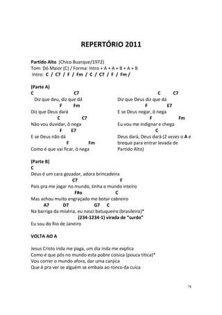 REPERTÓRIO 2011
Partido Alto (Chico Buarque/1972)
Tom: Dó Maior (C) / Forma: Intro + A + A + B + A + B
Intro: C / C7 / F / Fm / C / C7 / F / Fm /
(Parte A)
C
C7
Diz que deu, diz que dá
F
Fm
Diz que Deus dará
C
C7
Não vou duvidar, ô nega
F
E7
E se Deus não dá
F
Fm
Como é que vai ficar, ô nega

C
C7
Diz que Deus diz que dá
F
E7
E se Deus negar, ô nega
F
Fm
Eu vou me indignar e chega
C
Deus dará, Deus dará (2 vezes o A e
breque para entrar levada de
Partido Alto)

(Parte B)
C
Deus é um cara gozador, adora brincadeira
C7
F
Pois pra me jogar no mundo, tinha o mundo inteiro
F#o
C
Mas achou muito engraçado me botar cabreiro
A7
D7
G7 C
Na barriga da miséria, eu nasci batuqueiro (brasileiro)*
(234-1234-1) virada de “surdo”
Eu sou do Rio de Janeiro
VOLTA AO A
Jesus Cristo inda me paga, um dia inda me explica
Como é que pôs no mundo esta pobre coisica (pouca titica)*
Vou correr o mundo afora, dar uma canjica
Que é pra ver se alguém se embala ao ronco da cuíca

78

 