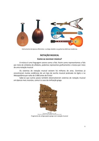 Instrumento de épocas diferentes: o antigo alaúde e as guitarras elétricas modernas

NOTAÇÃO MUSICAL
Como se escrever música?
A música é uma linguagem sonora como a fala. Assim como representamos a fala
por meio de símbolos do alfabeto, podemos representar graficamente a música por meio
de uma notação musical.
Os sistemas de notação musical existem há milhares de anos. Cientistas já
encontraram muitas evidências de um tipo de escrita musical praticada no Egito e na
Mesopotâmia por volta de 3.000 antes de Cristo!
Sabe-se que outros povos também desenvolveram sistemas de notação musical
em épocas mais recentes, como é o caso da civilização grega.

Fragmento de antigo papiro grego com notação musical

8

 