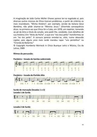 A imaginação de João Carlos Müller Chaves parece ter-se esgotado aí, pois
diversas outras músicas de Chico tiveram problemas, a partir de critérios os
mais insondáveis. “Minha História”, por exemplo, versão da italiana Gesú
Bambino, não pôde chamar-se “Menino Jesus.” (Divertida consequência
disso: na primeira vez que Chico foi a Cuba, em 1978, um repórter, tomando
ao pé da letra o titulo da canção, veio pedir-lhe, condoído, reais detalhes de
sua história.) Em “Atrás da Porta”, o que era "nos teus pelos" transformou-se
em "no teu peito". A censura parecia enredar-se, aliás, numa obsessão
capilar, pois alguns anos mais tarde mandou rapar “uns pentelhos” na
“Ciranda da Bailarina.”
© Copyright Humberto Werneck in Chico Buarque Letra e Música, Cia da
Letras, 1989
Ritmos da percussão:
Pandeiro – levada do Samba cadenciado

Pandeiro – levada do Partido Alto

Surdo de marcação (levadas 1 e 2)
Levada 1 de Surdo

Levada 2 de Surdo

80

 