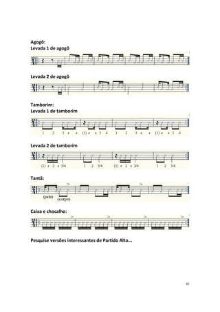 Agogô:
Levada 1 de agogô

Levada 2 de agogô

Tamborim:
Levada 1 de tamborim

Levada 2 de tamborim

Tantã:

Caixa e chocalho:

Pesquise versões interessantes de Partido Alto...

81

 