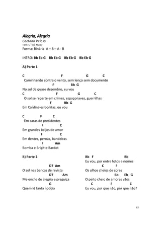 Alegria, Alegria
Caetano Veloso
Tom: C – Dó Maior

Forma: Binária A – B – A - B
INTRO: Bb Eb G Bb Eb G Bb Eb G Bb Eb G
A) Parte 1
C
F
G
C
Caminhando contra o vento, sem lenço sem documento
F
Bb G
No sol de quase dezembro, eu vou
C
F
G
C
O sol se reparte em crimes, espaçonaves, guerrilhas
F
Bb G
Em Cardinales bonitas, eu vou
C
F
C
Em caras de presidentes
F
C
Em grandes beijos de amor
F
C
Em dentes, pernas, bandeiras
F
Am
Bomba e Brigitte Bardot
B) Parte 2
D7 Am
O sol nas bancas de revista
D7
Am
Me enche de alegria e preguiça
G
Quem lê tanta notícia

Bb F
Bb
Eu vou, por entre fotos e nomes
C
F
Os olhos cheios de cores
Bb
Eb G
O peito cheio de amores vãos
C
F
C
Eu vou, por que não, por que não?

85

 