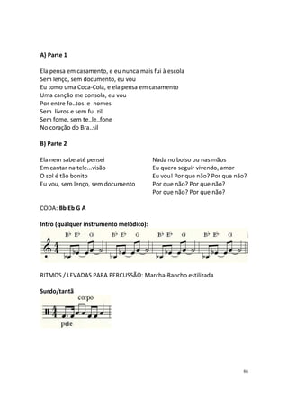 A) Parte 1
Ela pensa em casamento, e eu nunca mais fui à escola
Sem lenço, sem documento, eu vou
Eu tomo uma Coca-Cola, e ela pensa em casamento
Uma canção me consola, eu vou
Por entre fo..tos e nomes
Sem livros e sem fu..zil
Sem fome, sem te..le..fone
No coração do Bra..sil
B) Parte 2
Ela nem sabe até pensei
Em cantar na tele...visão
O sol é tão bonito
Eu vou, sem lenço, sem documento

Nada no bolso ou nas mãos
Eu quero seguir vivendo, amor
Eu vou! Por que não? Por que não?
Por que não? Por que não?
Por que não? Por que não?

CODA: Bb Eb G A
Intro (qualquer instrumento melódico):

RITMOS / LEVADAS PARA PERCUSSÃO: Marcha-Rancho estilizada
Surdo/tantã

86

 
