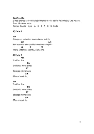 Sonífera Ilha
(Titãs: Branco Mello / Marcelo Fromer / Toni Beloto / Barmack / Ciro Pessoa)
Tom: Lá menor – Am
Forma: Binária – Intro – A – B – B – A – B – B - Coda
A) Parte 1
Am
Não posso mais viver assim do seu ladinho
Dm
Am
Por isso colo meu ouvido no radinho de pilha
G
F
E7
Pra te sintonizar sozinha, numa ilha
B) Parte 2
Am
Sonífera ilha
Dm
Descansa meus olhos
E7
Sossega minha boca
Am
Me enche de luz
Am
Sonífera ilha
Dm
Descansa meus olhos
E7
Sossega minha boca
Am
Me enche de luz

88

 