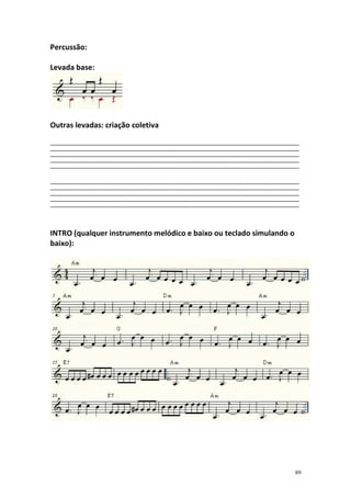Percussão:
Levada base:

Outras levadas: criação coletiva
__________________________________________________________________________________________________________
__________________________________________________________________________________________________________
__________________________________________________________________________________________________________
__________________________________________________________________________________________________________
__________________________________________________________________________________________________________
__________________________________________________________________________________________________________
__________________________________________________________________________________________________________
__________________________________________________________________________________________________________
__________________________________________________________________________________________________________
__________________________________________________________________________________________________________

INTRO (qualquer instrumento melódico e baixo ou teclado simulando o
baixo):

89

 