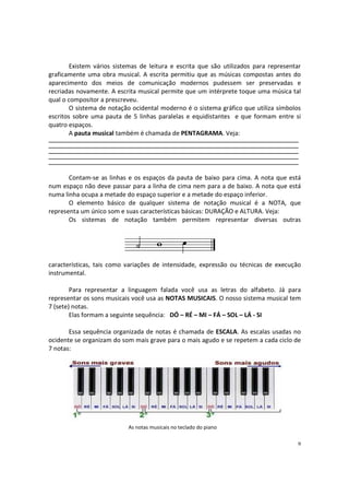 Existem vários sistemas de leitura e escrita que são utilizados para representar
graficamente uma obra musical. A escrita permitiu que as músicas compostas antes do
aparecimento dos meios de comunicação modernos pudessem ser preservadas e
recriadas novamente. A escrita musical permite que um intérprete toque uma música tal
qual o compositor a prescreveu.
O sistema de notação ocidental moderno é o sistema gráfico que utiliza símbolos
escritos sobre uma pauta de 5 linhas paralelas e equidistantes e que formam entre si
quatro espaços.
A pauta musical também é chamada de PENTAGRAMA. Veja:
_____________________________________________________________________________
_____________________________________________________________________________
_____________________________________________________________________________
_____________________________________________________________________________
_____________________________________________________________________________

Contam-se as linhas e os espaços da pauta de baixo para cima. A nota que está
num espaço não deve passar para a linha de cima nem para a de baixo. A nota que está
numa linha ocupa a metade do espaço superior e a metade do espaço inferior.
O elemento básico de qualquer sistema de notação musical é a NOTA, que
representa um único som e suas características básicas: DURAÇÃO e ALTURA. Veja:
Os sistemas de notação também permitem representar diversas outras

características, tais como variações de intensidade, expressão ou técnicas de execução
instrumental.
Para representar a linguagem falada você usa as letras do alfabeto. Já para
representar os sons musicais você usa as NOTAS MUSICAIS. O nosso sistema musical tem
7 (sete) notas.
Elas formam a seguinte sequência: DÓ – RÉ – MI – FÁ – SOL – LÁ - SI
Essa sequência organizada de notas é chamada de ESCALA. As escalas usadas no
ocidente se organizam do som mais grave para o mais agudo e se repetem a cada ciclo de
7 notas:

As notas musicais no teclado do piano
9

 