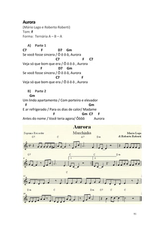 Aurora
(Mário Lago e Roberto Roberti)
Tom: F
Forma: Ternária A – B – A
A)

Parte 1
C7
F
D7 Gm
Se você fosse sincera / Ô ô ô ô, Aurora
C7
F C7
Veja só que bom que era / Ô ô ô ô , Aurora
F
D7 Gm
Se você fosse sincera / Ô ô ô ô, Aurora
C7
F
Veja só que bom que era / Ô ô ô ô , Aurora
B) Parte 2
Gm
Um lindo apartamento / Com porteiro e elevador
F
Gm
E ar refrigerado / Para os dias de calor/ Madame
F
Gm C7 F
Antes do nome / Você teria agora/ Ôôôô
Aurora

91

 