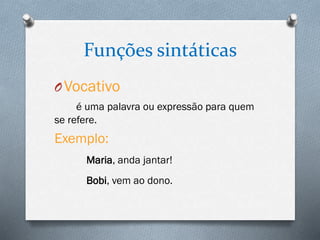 Funções sintáticas
OVocativo
é uma palavra ou expressão para quem
se refere.
Exemplo:
Maria, anda jantar!
Bobi, vem ao dono.
 