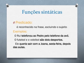 Funções sintáticas
O Predicado:
é reconhecido na frase, excluindo o sujeito.

Exemplos:
O Rui telefonou ao Pedro pelo telefone da avó.
O futebol e o voleibol são dois desportos.
Ele queria sair com a Joana, sexta-feira, depois
das aulas.

 