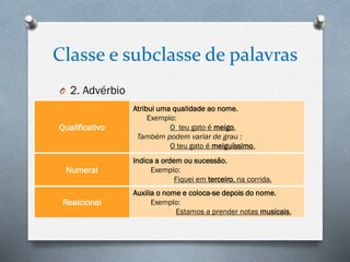 Classe e subclasse de palavras
O 2. Advérbio

Qualificativo

Numeral

Realcional

Atribui uma qualidade ao nome.
Exemplo:
O teu gato é meigo.
Também podem variar de grau :
O teu gato é meiguíssimo.
Indica a ordem ou sucessão.
Exemplo:
Fiquei em terceiro, na corrida.
Auxilia o nome e coloca-se depois do nome.
Exemplo:
Estamos a prender notas musicais.

 
