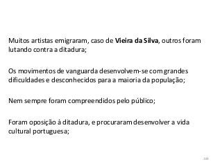 Muitos artistas emigraram, caso de Vieira da Silva, outros foram
lutando contra a ditadura;
Os movimentos de vanguarda desenvolvem-se com grandes
dificuldades e desconhecidos para a maioria da população;
Nem sempre foram compreendidos pelo público;
Foram oposição à ditadura, e procuraram desenvolver a vida
cultural portuguesa;
100
 
