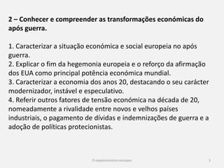 3
2 – Conhecer e compreender as transformações económicas do
após guerra.
1. Caracterizar a situação económica e social europeia no após
guerra.
2. Explicar o fim da hegemonia europeia e o reforço da afirmação
dos EUA como principal potência económica mundial.
3. Caracterizar a economia dos anos 20, destacando o seu carácter
modernizador, instável e especulativo.
4. Referir outros fatores de tensão económica na década de 20,
nomeadamente a rivalidade entre novos e velhos países
industriais, o pagamento de dívidas e indemnizações de guerra e a
adoção de políticas protecionistas.
 
