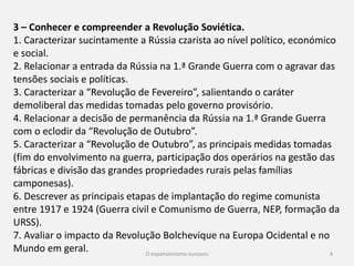 4
3 – Conhecer e compreender a Revolução Soviética.
1. Caracterizar sucintamente a Rússia czarista ao nível político,
económico e social.
2. Relacionar a entrada da Rússia na 1.ª Grande Guerra com o
agravar das tensões sociais e políticas.
3. Caracterizar a “Revolução de Fevereiro”, salientando o caráter
demoliberal das medidas tomadas pelo governo provisório.
4. Relacionar a decisão de permanência da Rússia na 1.ª Grande
Guerra com o eclodir da “Revolução de Outubro”.
 