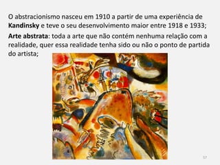 57
1.4.3 As vanguardas: ruturas com os cânones das artes e da
literatura
O desenvolvimento das novas ideias filosóficas e científicas teve um
efeito na cultura e no início do século XX desenvolve-se uma
estética nova;
Este movimento cultural e artístico ficou conhecido pelo nome de
Modernismo;
 
