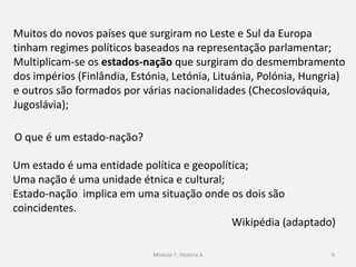 9
A Primeira Guerra Mundial terminou em 11 de novembro de 1918;
A Conferência de Paz iniciou-se em janeiro de 1919;
São assinados vários acordos, entre eles o Tratado de Versalhes;
Surge uma nova geografia política e uma nova ordem
internacional;
Os diversos tratados assinados provocaram uma profunda
transformação do mapa político da Europa e do Médio Oriente.
 