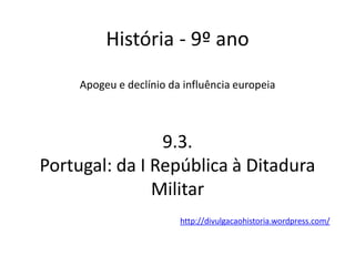 História - 9º ano
Apogeu e declínio da influência europeia
9.3.
Portugal: da I República à Ditadura
Militar
http://divulgacaohistoria.wordpress.com/
 