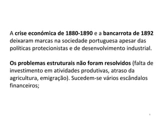 4
A crise económica de 1880-1890 e a bancarrota de 1892
deixaram marcas na sociedade portuguesa apesar das
políticas protecionistas e de desenvolvimento industrial.
Os problemas estruturais não foram resolvidos (falta de
investimento em atividades produtivas, atraso da
agricultura, emigração). Sucedem-se vários escândalos
financeiros;
 