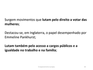 O expansionismo europeu 10
Surgem movimentos que lutam pelo direito a votar das
mulheres;
Destacou-se, em Inglaterra, o papel desempenhado por
Emmeline Pankhurst;
Lutam também pelo acesso a cargos públicos e a
igualdade no trabalho e na família;
 