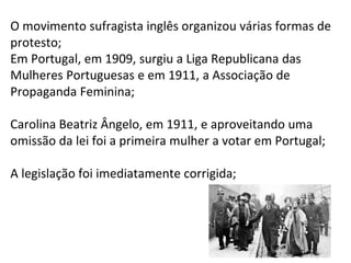 11
O movimento sufragista inglês organizou várias formas de
protesto;
Em Portugal, em 1909, surgiu a Liga Republicana das
Mulheres Portuguesas e em 1911, a Associação de
Propaganda Feminina;
Carolina Beatriz Ângelo, em 1911, e aproveitando uma
omissão da lei foi a primeira mulher a votar em Portugal;
A legislação foi imediatamente corrigida;
 