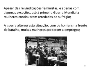 Módulo 7, História A 12
Apesar das reivindicações feministas, e apenas com
algumas exceções, até à primeira Guerra Mundial a
mulheres continuaram arredadas do sufrágio;
A guerra alterou esta situação, com os homens na frente
de batalha, muitas mulheres acederam a empregos;
 