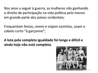 14
Nos anos a seguir à guerra, as mulheres vão ganhando
o direito de participação na vida política pelo menos
em grande parte dos países ocidentais;
Frequentam festas, vivem e viajam sozinhas, usam o
cabelo curto “à garçonne”;
A luta pela completa igualdade foi longa e difícil e
ainda hoje não está completa;
 