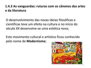 15
1.4.3 As vanguardas: ruturas com os cânones das artes
e da literatura
O desenvolvimento das novas ideias filosóficas e
científicas teve um efeito na cultura e no início do
século XX desenvolve-se uma estética nova;
Este movimento cultural e artístico ficou conhecido
pelo nome de Modernismo;
 