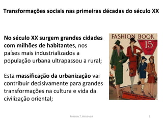 Módulo 7, História A 2
No século XX surgem grandes cidades
com milhões de habitantes, nos
países mais industrializados a
população urbana ultrapassou a rural;
Esta massificação da urbanização vai
contribuir decisivamente para grandes
transformações na cultura e vida da
civilização oriental;
Transformações sociais nas primeiras décadas do século XX
 