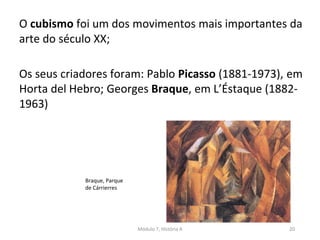 Braque, Parque
de Cárrierres
O cubismo foi um dos movimentos mais importantes da
arte do século XX;
Os seus criadores foram: Pablo Picasso (1881-1973), em
Horta del Hebro; Georges Braque, em L’Éstaque (1882-
1963)
Módulo 7, História A 20
 