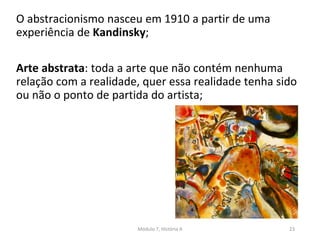 O abstracionismo nasceu em 1910 a partir de uma
experiência de Kandinsky;
Arte abstrata: toda a arte que não contém nenhuma
relação com a realidade, quer essa realidade tenha sido
ou não o ponto de partida do artista;
Módulo 7, História A 23
 