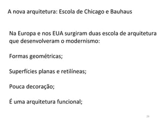 29
A nova arquitetura: Escola de Chicago e Bauhaus
Na Europa e nos EUA surgiram duas escola de arquitetura
que desenvolveram o modernismo:
Formas geométricas;
Superfícies planas e retilíneas;
Pouca decoração;
É uma arquitetura funcional;
 