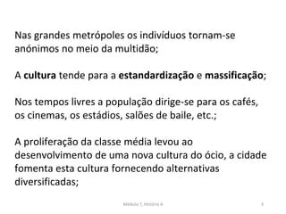 Módulo 7, História A 3
Nas grandes metrópoles os indivíduos tornam-se
anónimos no meio da multidão;
A cultura tende para a estandardização e massificação;
Nos tempos livres a população dirige-se para os cafés,
os cinemas, os estádios, salões de baile, etc.;
A proliferação da classe média levou ao
desenvolvimento de uma nova cultura do ócio, a cidade
fomenta esta cultura fornecendo alternativas
diversificadas;
 