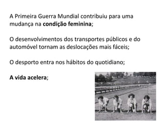 4
A Primeira Guerra Mundial contribuiu para uma
mudança na condição feminina;
O desenvolvimentos dos transportes públicos e do
automóvel tornam as deslocações mais fáceis;
O desporto entra nos hábitos do quotidiano;
A vida acelera;
 