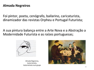Almada Negreiros
Foi pintor, poeta, cenógrafo, bailarino, caricaturista,
dinamizador das revistas Orpheu e Portugal Futurista;
A sua pintura balança entre a Arte Nova e a Abstração a
Modernidade Futurista e as raízes portuguesas;
42
Almada Negreiros,
Autorretrato,
Autorretrato num grupo
 