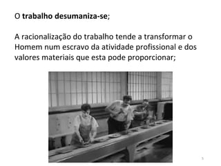 5
O trabalho desumaniza-se;
A racionalização do trabalho tende a transformar o
Homem num escravo da atividade profissional e dos
valores materiais que esta pode proporcionar;
 