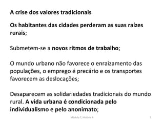 Módulo 7, História A 7
A crise dos valores tradicionais
Os habitantes das cidades perderam as suas raízes
rurais;
Submetem-se a novos ritmos de trabalho;
O mundo urbano não favorece o enraizamento das
populações, o emprego é precário e os transportes
favorecem as deslocações;
Desaparecem as solidariedades tradicionais do mundo
rural. A vida urbana é condicionada pelo
individualismo e pelo anonimato;
 