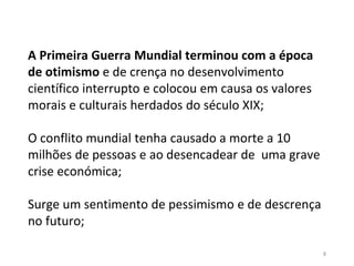 8
A Primeira Guerra Mundial terminou com a época
de otimismo e de crença no desenvolvimento
científico interrupto e colocou em causa os valores
morais e culturais herdados do século XIX;
O conflito mundial tenha causado a morte a 10
milhões de pessoas e ao desencadear de uma grave
crise económica;
Surge um sentimento de pessimismo e de descrença
no futuro;
 