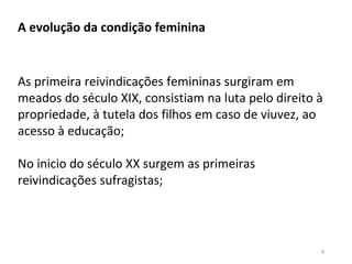9
A evolução da condição feminina
As primeira reivindicações femininas surgiram em
meados do século XIX, consistiam na luta pelo direito à
propriedade, à tutela dos filhos em caso de viuvez, ao
acesso à educação;
No inicio do século XX surgem as primeiras
reivindicações sufragistas;
 