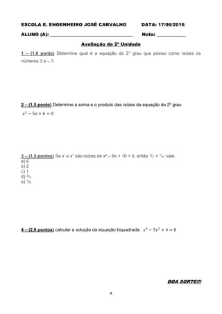A
ESCOLA E. ENGENHEIRO JOSÉ CARVALHO DATA: 17/06/2016
ALUNO (A): _____________________________________ Nota: _____________
Avaliação da 2ª Unidade
1 – (1,0 ponto) Determine qual é a equação do 2° grau que possui como raízes os
números 3 e – 7.
2 – (1,5 ponto) Determine a soma e o produto das raízes da equação do 2º grau
𝑥2
− 5𝑥 + 6 = 0
3 – (1,5 pontos) Se x’ e x” são raízes de x² – 6x + 10 = 0, então 1/x’ + 1/x” vale:
a) 6
b) 2
c) 1
d) 3/5
e) 1/6
4 – (2,0 pontos) calcular a solução da equação biquadrada: 𝑥4
− 5𝑥2
+ 4 = 0
BOA SORTE!!!
 