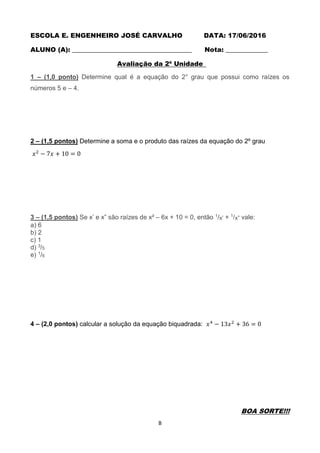 B
ESCOLA E. ENGENHEIRO JOSÉ CARVALHO DATA: 17/06/2016
ALUNO (A): _____________________________________ Nota: _____________
Avaliação da 2ª Unidade
1 – (1,0 ponto) Determine qual é a equação do 2° grau que possui como raízes os
números 5 e – 4.
2 – (1,5 pontos) Determine a soma e o produto das raízes da equação do 2º grau
𝑥2
− 7𝑥 + 10 = 0
3 – (1,5 pontos) Se x’ e x” são raízes de x² – 6x + 10 = 0, então 1/x’ + 1/x” vale:
a) 6
b) 2
c) 1
d) 3/5
e) 1/6
4 – (2,0 pontos) calcular a solução da equação biquadrada: 𝑥4
− 13𝑥2
+ 36 = 0
BOA SORTE!!!
 
