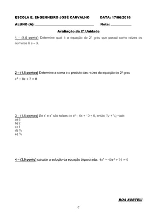 C
ESCOLA E. ENGENHEIRO JOSÉ CARVALHO DATA: 17/06/2016
ALUNO (A): _____________________________________ Nota: _____________
Avaliação da 2ª Unidade
1 – (1,0 ponto) Determine qual é a equação do 2° grau que possui como raízes os
números 6 e – 3.
2 – (1,5 pontos) Determine a soma e o produto das raízes da equação do 2º grau
𝑥2
− 8𝑥 + 7 = 0
3 – (1,5 pontos) Se x’ e x” são raízes de x² – 6x + 10 = 0, então 1/x’ + 1/x” vale:
a) 6
b) 2
c) 1
d) 3/5
e) 1/6
4 – (2,0 ponto) calcular a solução da equação biquadrada: 4𝑥4
− 40𝑥2
+ 36 = 0
BOA SORTE!!!
 