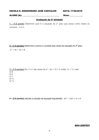 D
ESCOLA E. ENGENHEIRO JOSÉ CARVALHO DATA: 17/06/2016
ALUNO (A): _____________________________________ Nota: _____________
Avaliação da 2ª Unidade
1 – (1,0 ponto) Determine qual é a equação do 2° grau que possui como raízes os
números – 2 e 3.
2 – (1,5 pontos) Determine a soma e o produto das raízes da equação do 2º grau:
𝑥2
− 4𝑥 − 12 = 0
3 – (1,5 pontos) Se x’ e x” são raízes de x² – 6x + 10 = 0, então 1/x’ + 1/x” vale:
a) 6
b) 2
c) 1
d) 3/5
e) 1/6
4 – (2,0 pontos) calcular a solução da equação biquadrada: 4𝑥4
− 13𝑥2
+ 9 = 0
BOA SORTE!!!
 
