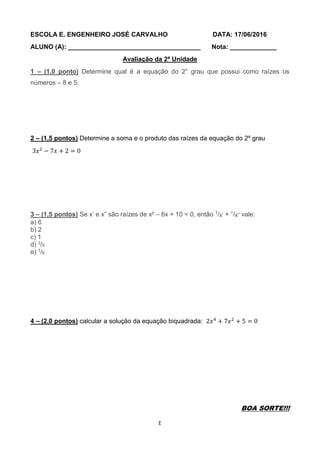 E
ESCOLA E. ENGENHEIRO JOSÉ CARVALHO DATA: 17/06/2016
ALUNO (A): _____________________________________ Nota: _____________
Avaliação da 2ª Unidade
1 – (1,0 ponto) Determine qual é a equação do 2° grau que possui como raízes os
números – 8 e 5.
2 – (1,5 pontos) Determine a soma e o produto das raízes da equação do 2º grau
3𝑥2
− 7𝑥 + 2 = 0
3 – (1,5 pontos) Se x’ e x” são raízes de x² – 6x + 10 = 0, então 1/x’ + 1/x” vale:
a) 6
b) 2
c) 1
d) 3/5
e) 1/6
4 – (2,0 pontos) calcular a solução da equação biquadrada: 2𝑥4
+ 7𝑥2
+ 5 = 0
BOA SORTE!!!
 