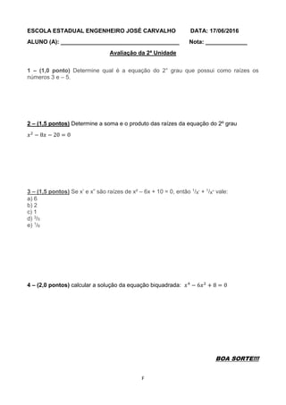 F
ESCOLA ESTADUAL ENGENHEIRO JOSÉ CARVALHO DATA: 17/06/2016
ALUNO (A): _____________________________________ Nota: _____________
Avaliação da 2ª Unidade
1 – (1,0 ponto) Determine qual é a equação do 2° grau que possui como raízes os
números 3 e – 5.
2 – (1,5 pontos) Determine a soma e o produto das raízes da equação do 2º grau
𝑥2
− 8𝑥 − 20 = 0
3 – (1,5 pontos) Se x’ e x” são raízes de x² – 6x + 10 = 0, então 1/x’ + 1/x” vale:
a) 6
b) 2
c) 1
d) 3/5
e) 1/6
4 – (2,0 pontos) calcular a solução da equação biquadrada: 𝑥4
− 6𝑥2
+ 8 = 0
BOA SORTE!!!
 